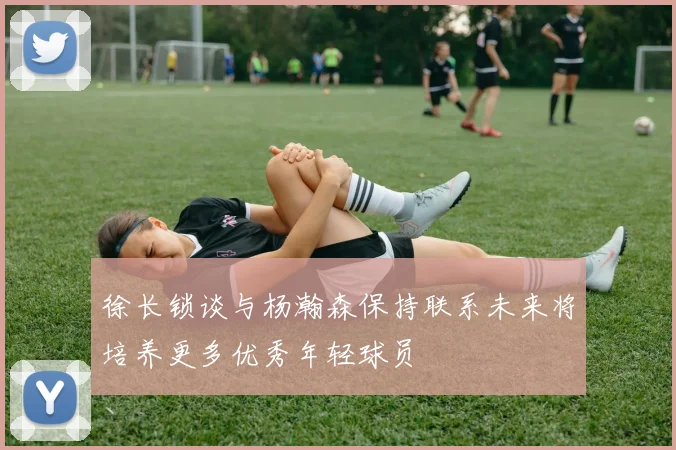 徐长锁谈与杨瀚森保持联系未来将培养更多优秀年轻球员