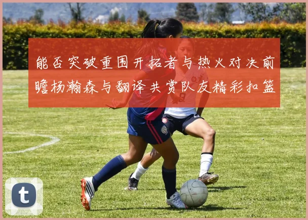 能否突破重围开拓者与热火对决前瞻杨瀚森与翻译共赏队友精彩扣篮瞬间
