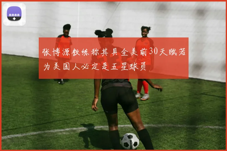 张博源教练称其具全美前30天赋若为美国人必定是五星球员