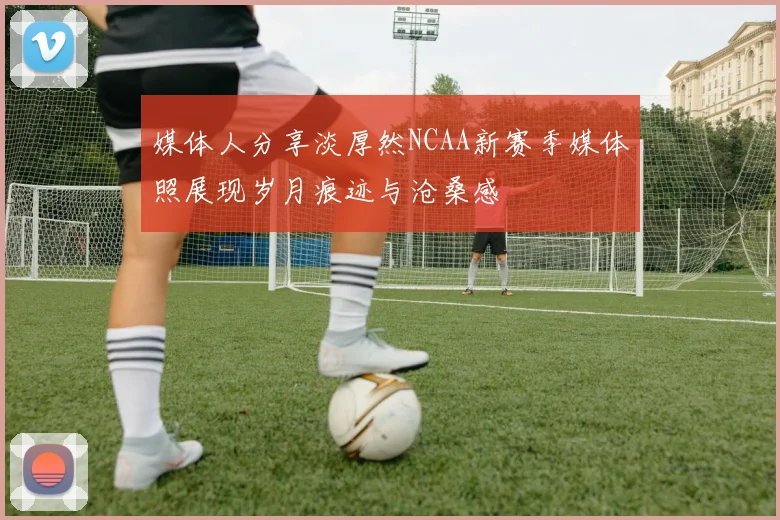 媒体人分享淡厚然NCAA新赛季媒体照展现岁月痕迹与沧桑感