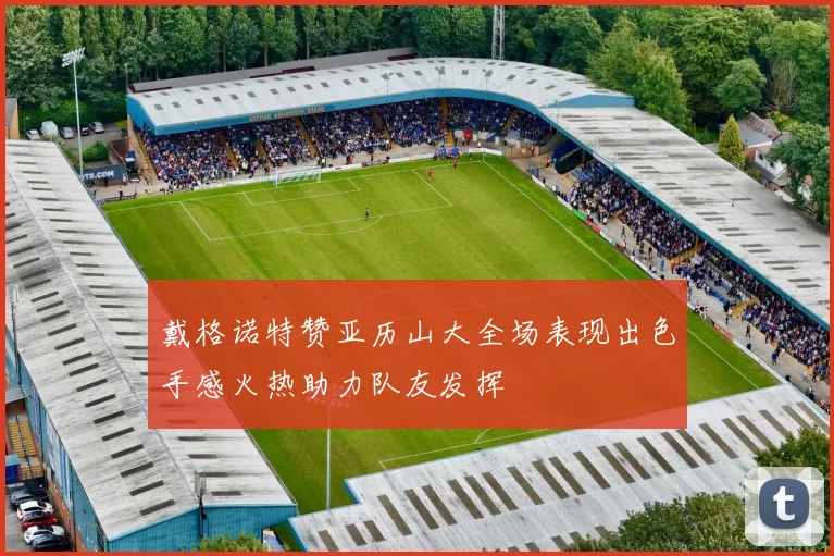 戴格诺特赞亚历山大全场表现出色手感火热助力队友发挥