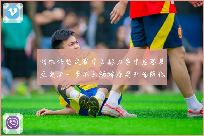 刘维伟坚定赛季目标力争季后赛甚至更进一步不因杨瀚森离开而降低标准
