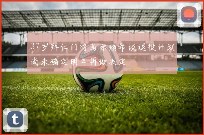 37岁拜仁门将乌尔赖希谈退役计划尚未确定明年再做决定