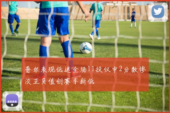 普尔表现低迷全场11投仅中2分数惨淡正负值创赛季新低