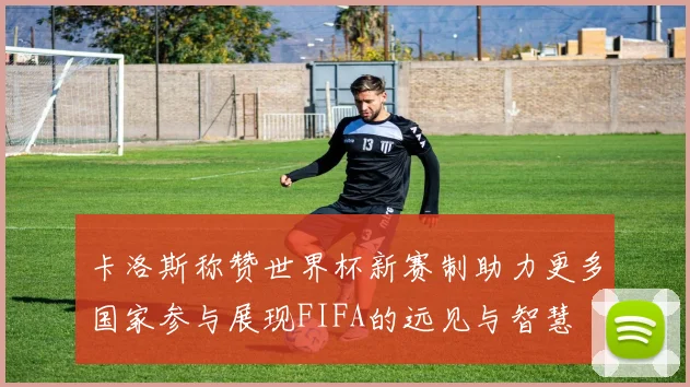 卡洛斯称赞世界杯新赛制助力更多国家参与展现FIFA的远见与智慧