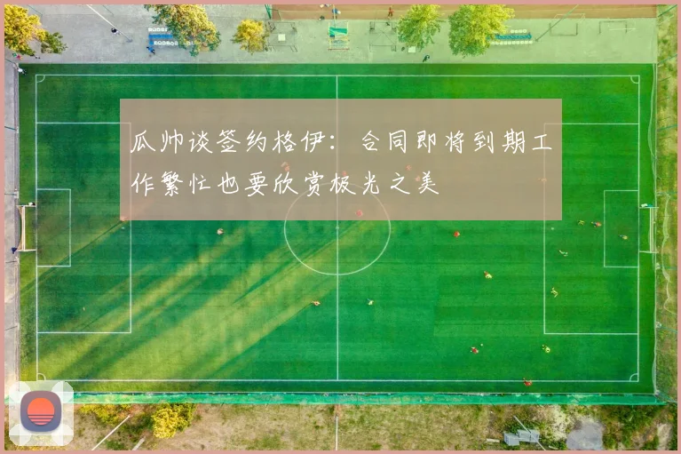 瓜帅谈签约格伊：合同即将到期工作繁忙也要欣赏极光之美