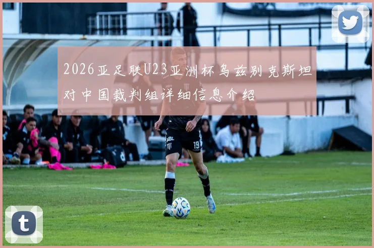 2026亚足联U23亚洲杯乌兹别克斯坦对中国裁判组详细信息介绍
