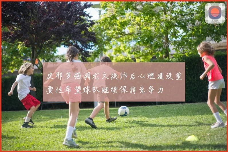 皮耶罗强调尤文换帅后心理建设重要性希望球队继续保持竞争力