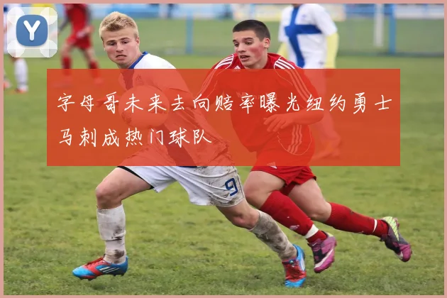 字母哥未来去向赔率曝光纽约勇士马刺成热门球队