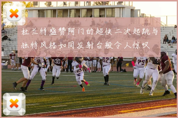 杜兰特盛赞阿门的超快二次起跳与独特风格如同发射台般令人惊叹