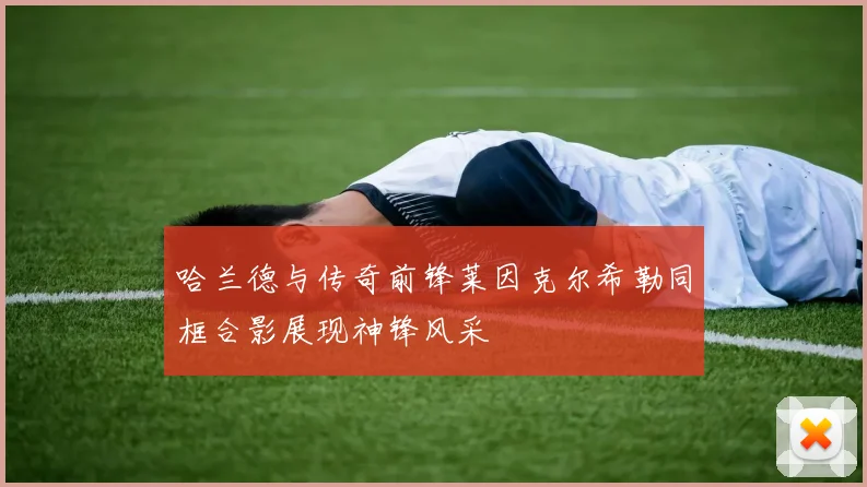 哈兰德与传奇前锋莱因克尔希勒同框合影展现神锋风采