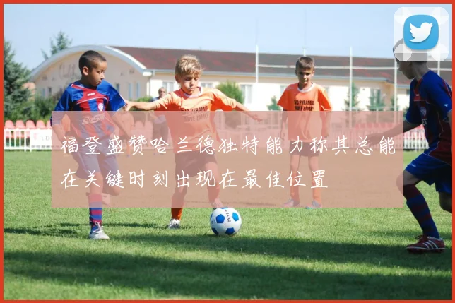 福登盛赞哈兰德独特能力称其总能在关键时刻出现在最佳位置