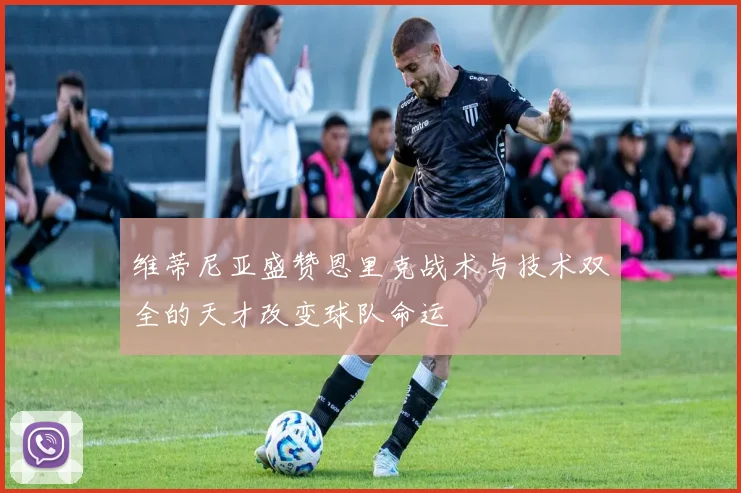 维蒂尼亚盛赞恩里克战术与技术双全的天才改变球队命运
