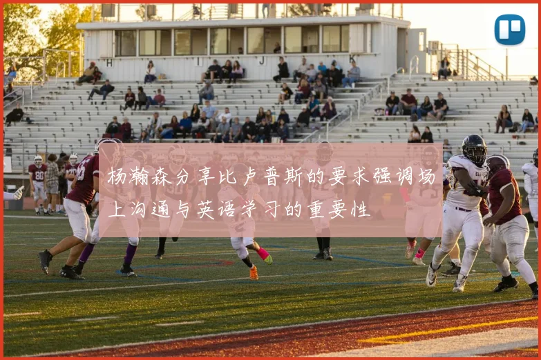 杨瀚森分享比卢普斯的要求强调场上沟通与英语学习的重要性