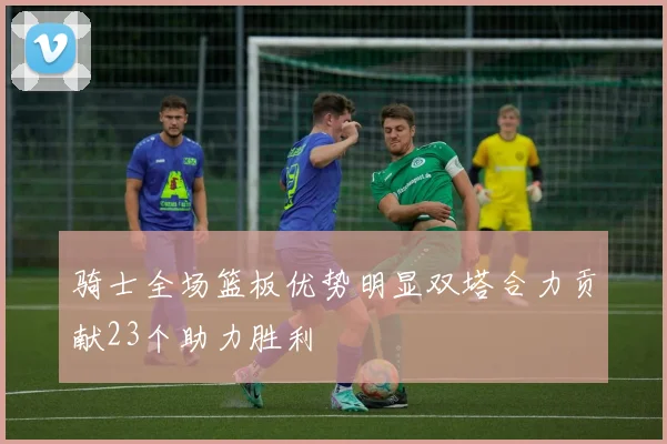 骑士全场篮板优势明显双塔合力贡献23个助力胜利
