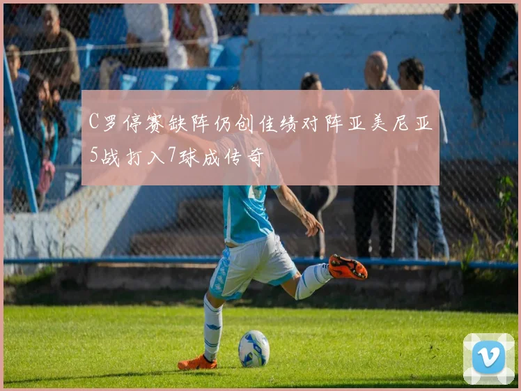 C罗停赛缺阵仍创佳绩对阵亚美尼亚5战打入7球成传奇