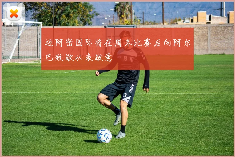 迈阿密国际将在周末比赛后向阿尔巴致敬以表敬意