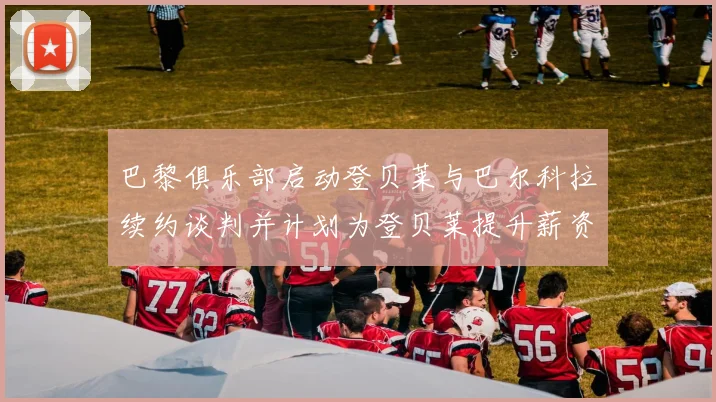 巴黎俱乐部启动登贝莱与巴尔科拉续约谈判并计划为登贝莱提升薪资待遇