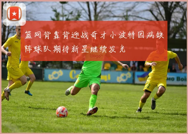 篮网背靠背迎战奇才小波特因病缺阵球队期待新星继续发光