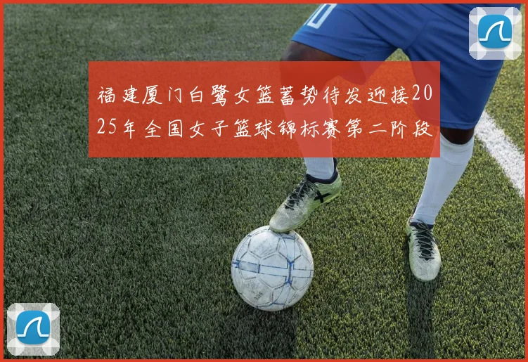 福建厦门白鹭女篮蓄势待发迎接2025年全国女子篮球锦标赛第二阶段挑战