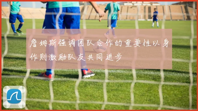 詹姆斯强调团队合作的重要性以身作则激励队友共同进步