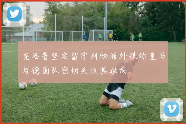 克洛普坚定留守利物浦外媒称皇马与德国队密切关注其动向