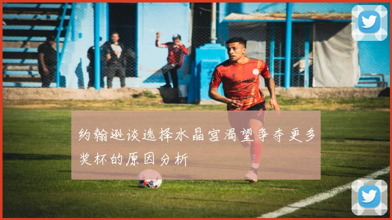 约翰逊谈选择水晶宫渴望争夺更多奖杯的原因分析