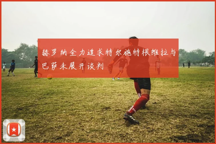 赫罗纳全力追求特尔施特根维拉与巴萨未展开谈判