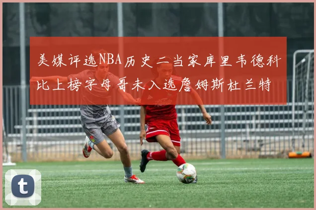 美媒评选NBA历史二当家库里韦德科比上榜字母哥未入选詹姆斯杜兰特共创辉煌
