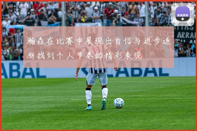 瀚森在比赛中展现出自信与进步逐渐找到个人节奏的精彩表现