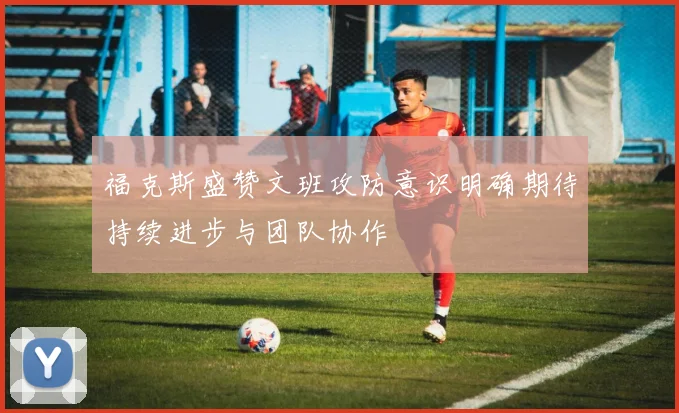 福克斯盛赞文班攻防意识明确期待持续进步与团队协作