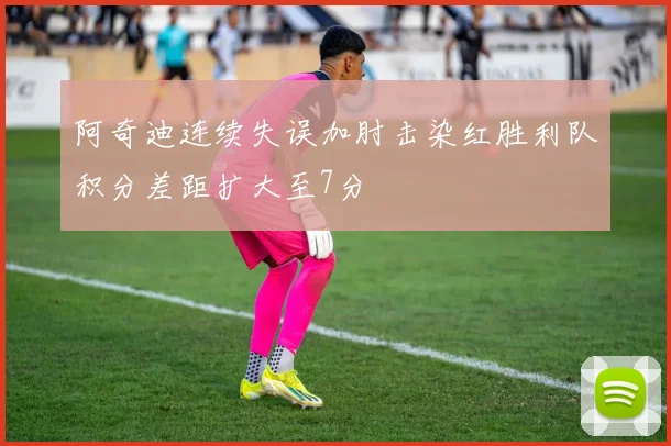 阿奇迪连续失误加肘击染红胜利队积分差距扩大至7分